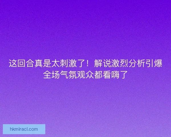 这回合真是太刺激了！解说激烈分析引爆全场气氛观众都看嗨了