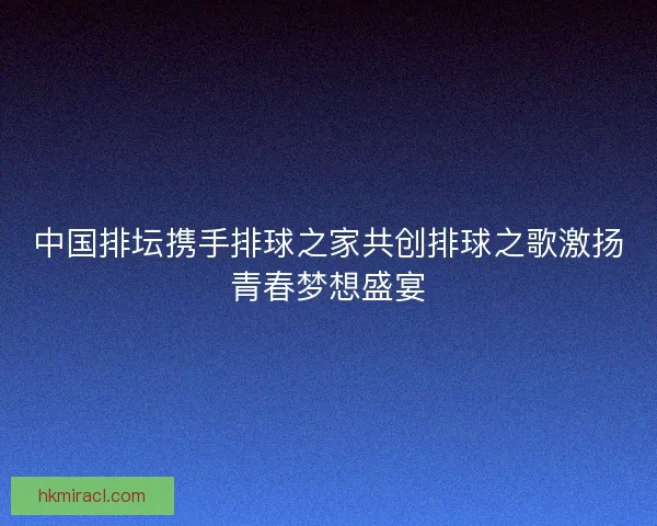 中国排坛携手排球之家共创排球之歌激扬青春梦想盛宴