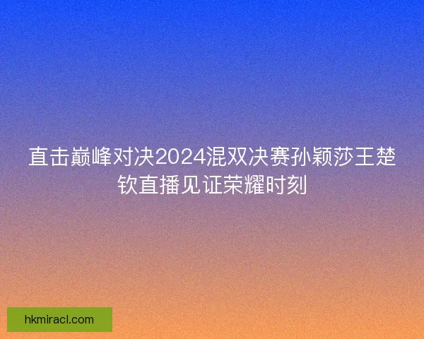 直击巅峰对决2024混双决赛孙颖莎王楚钦直播见证荣耀时刻