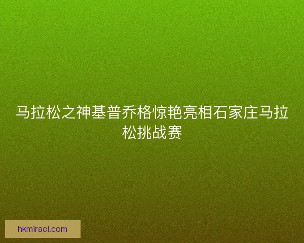 马拉松之神基普乔格惊艳亮相石家庄马拉松挑战赛