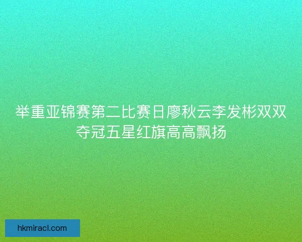 举重亚锦赛第二比赛日廖秋云李发彬双双夺冠五星红旗高高飘扬