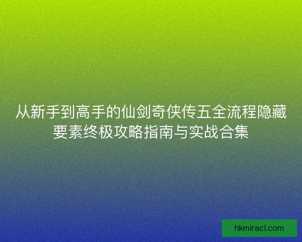从新手到高手的仙剑奇侠传五全流程隐藏要素终极攻略指南与实战合集