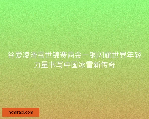 谷爱凌滑雪世锦赛两金一铜闪耀世界年轻力量书写中国冰雪新传奇