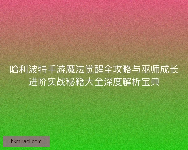 哈利波特手游魔法觉醒全攻略与巫师成长进阶实战秘籍大全深度解析宝典